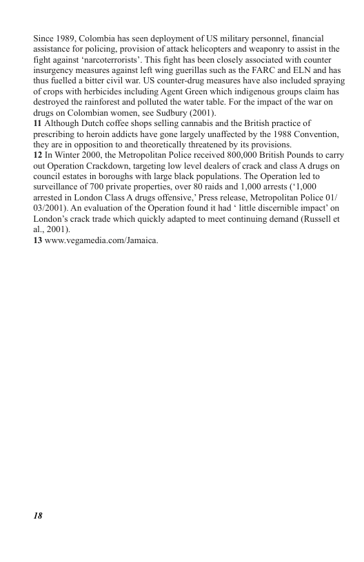 Since 1989, Colombia has seen deployment of US military personnel, financial assistance for policing, provision of aitack helicopters and weaponry 1o assist in the fight against ‘narcoterrorists”. This fight has been closely associated with counter insurgency measures against left wing guerillas such as the FARC and ELN and has thus fuelled a bitter civil war. US counter-drug measures have also included spraying of crops with herbicides including Agent Green which indigenous groups claim has destroyed the rainforest and polluted the water table. For the impact of the war on drugs on Colombian women, see Sudbury (2001). 11 Although Dutch coffee shops selling cannabis and the British practice of prescribing to heroin addicts have gone largely unaffected by the 1988 Convention, they are in opposition to and theoretically threatened by its provisions. 12 In Winter 2000, the Metropolitan Police received 800,000 British Pounds to carry out Operation Crackdown, targeting low level dealers of crack and class A drugs on ouncil estates in boroughs with large black populations. The Operation led to surveillance of 700 private properties, over 80 raids and 1,000 arrests (*1,000 arrested in London Class A drugs offensive, Press release, Metropolitan Police 01 03/2001). An evaluation of the Operation found it had * litle discernible impact’ on London’s crack trade which quickly adapted to meet continuing demand (Russell et al..2001). 13 www.vegamedia.com/Jamaica. 18
